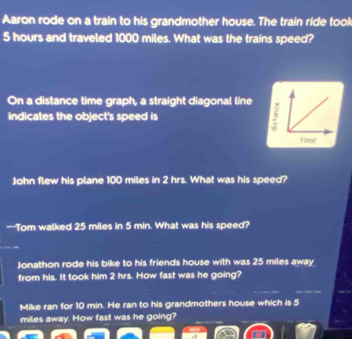 Aaron rode on a train to his grandmother house. The train ride took
5 hours and traveled 1000 miles. What was the trains speed? 
On a distance time graph, a straight diagonal line 
indicates the object's speed is 
John flew his plane 100 miles in 2 hrs. What was his speed? 
—Tom walked 25 miles in 5 min. What was his speed? 
Jonathon rode his bike to his friends house with was 25 miles away 
from his. It took him 2 hrs. How fast was he going? 
Mike ran for 10 min. He ran to his grandmothers house which is 5
miles away. How fast was he going?