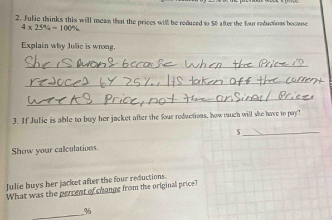 Julie thinks this will mean that the prices will be reduced to S0 after the four reductions because
4* 25% =100%. 
Explain why Julie is wrong. 
_ 
_ 
_ 
3. If Julie is able to buy her jacket after the four reductions, how much will she have to pay? 
_s 
Show your calculations. 
Julie buys her jacket after the four reductions. 
What was the percent of change from the original price? 
_
%