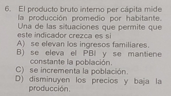 El producto bruto interno per cápita mide
la producción promedio por habitante.
Una de las situaciones que permite que
este indicador crezca es si
A) se elevan los ingresos familiares.
B) se eleva el PBI y se mantiene
constante la población.
C) se incrementa la población.
D) disminuyen los precios y baja la
producción.