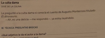 La culta dama 
José de la Colina 
Le pregunté a la culta dama si conocía el cuento de Augusto Monterroso titulado 
El dinosaurio. 
—Ah, es una delicia —me respondió—, ya estoy leyéndolo. 
B) Técnica: preguntas Básicas 
_ 
_ 
¿Qué adjetivo le da el autor a la dama?