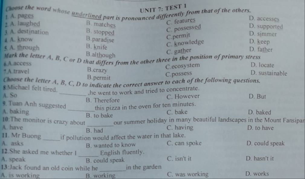 TEST 1
Choose the word whose underlined part is pronounced differently from that of the others.
1. A. pages
2. A. laughed B.matches
C. features
D. accesses
C. possessed
D. supported
3. A. destination B. stopped D. simmer
4 A. know B.paradise
C.permit
5 A. through B. knife
C. knowledge D. keep
B.although
C. gather
D. father
Mark the letter A, B, C or D that differs from the other three in the position of primary stress
6.A.access D. locate
7.A.travel B.crazy C.ecosystem
B.permit
C.possess D. sustainable
Choose the letter A, B, C, D to indicate the correct answer to each of the following questions.
8 Michael felt tired.
A. So _.he went to work and tried to concentrate.
B. Therefore C. However
D. But
9, Tuan Anh suggested _this pizza in the oven for ten minutes.
A. baking C. bake D. baked
B. to bake
10:The monitor is crazy about _our summer holiday in many beautiful landscapes in the Mount Fansipar
A. have C. having D. to have
B. had
11. Mr Buong_ if pollution would affect the water in that lake.
A. asks C. can spoke D. could speak
B. wanted to know
12.She asked me whether I _English fluently.
A. speak B. could speak C. isn't it D. hasn't it
13:Jack found an old coin while he _in the garden
A. is working B. working C. was working D. works