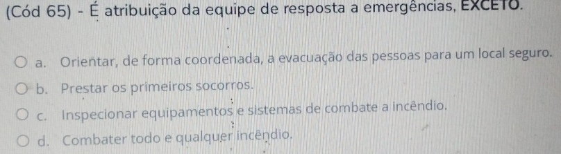 (Cód 65) - É atribuição da equipe de resposta a emergências, EXCETo.
a. Orientar, de forma coordenada, a evacuação das pessoas para um local seguro.
b. Prestar os primeiros socorros.
c. Inspecionar equipamentos e sistemas de combate a incêndio.
d. Combater todo e qualquer incêndio.