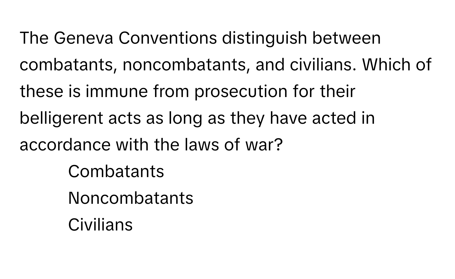 The Geneva Conventions distinguish between combatants, noncombatants, and civilians. Which of these is immune from prosecution for their belligerent acts as long as they have acted in accordance with the laws of war?

1) Combatants 
2) Noncombatants 
3) Civilians