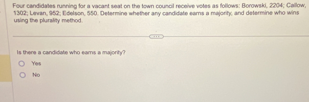 Four candidates running for a vacant seat on the town council receive votes as follows: Borowski, 2204; Callow,
1302; Levan, 952; Edelson, 550. Determine whether any candidate earns a majority, and determine who wins
using the plurality method.
Is there a candidate who ears a majority?
Yes
No