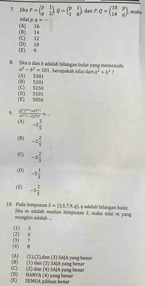 Jika P=beginpmatrix p&1 q&2endpmatrix , Q=beginpmatrix p&1 1&0endpmatrix , dan P.Q=beginpmatrix 10&p 14&qendpmatrix , maka
nilai p· q=·s
(A) 16
(B) 14
(C) 12
(D) 10
(E) 9
8. Jika a dan b adalah bilangan bulat yang memenuhi
a^2-b^2=101 , berapakah nilai dari a^2+b^2 ?
(A) 5301
(B) 5201
(C) 5150
(D) 5101
(E) 5050
9. frac (2^2)^n+1+4^(n-1)4^(n-1)-(2^2)^n=... 
(A) -2 3/5 
(B) -2 2/5 
(C) -3 2/3 
(D) -5 1/3 
(E) -5 2/3 
10. Pada himpunan S= 3,5,7,9,q , q adalah bilangan bulat.
Jika m adalah median himpunan S, maka nilai m yang
mungkin adalah ...
(1) 5
(2) 6
(3) 7
(4) 8
(A) (1),(2),dan (3) SAJA yang benar
(B) (1) dan (3) SAJA yang benar
(C) (2) dan (4) SAJA yang benar
(D) HANYA (4) yang benar
(E) SEMUA pilihan benar