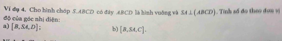 Ví dụ 4. Cho hình chóp S. ABCD có đáy ABCD là hình vuông và SA⊥ (ABCD) , Tính số đo theo đơn vị 
độ của góc nhị diện: 
a) [B,SA,D]; 
b) [B,SA,C].