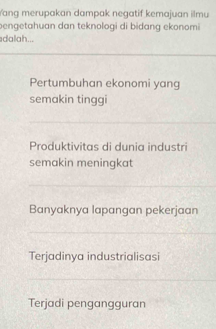 Yang merupakan dampak negatif kemajuan ilmu
bengetahuan dan teknologi di bidang ekonomi 
adalah...
Pertumbuhan ekonomi yang
semakin tinggi
Produktivitas di dunia industri
semakin meningkat
Banyaknya lapangan pekerjaan
Terjadinya industrialisasi
Terjadi pengangguran