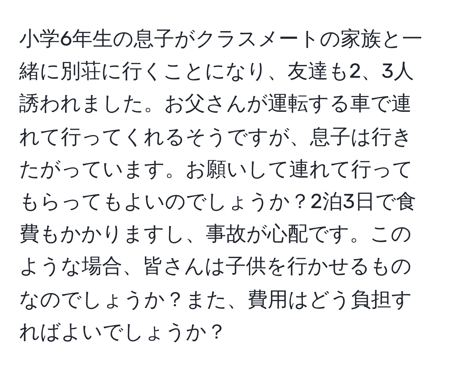 小学6年生の息子がクラスメートの家族と一緒に別荘に行くことになり、友達も2、3人誘われました。お父さんが運転する車で連れて行ってくれるそうですが、息子は行きたがっています。お願いして連れて行ってもらってもよいのでしょうか？2泊3日で食費もかかりますし、事故が心配です。このような場合、皆さんは子供を行かせるものなのでしょうか？また、費用はどう負担すればよいでしょうか？