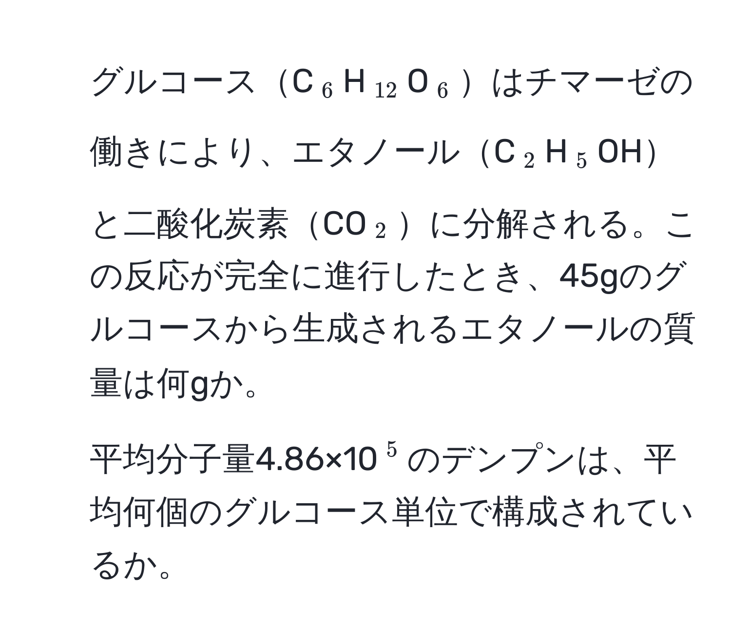 グルコースC(_6)H(_12)O(_6)はチマーゼの働きにより、エタノールC(_2)H(_5)OHと二酸化炭素CO(_2)に分解される。この反応が完全に進行したとき、45gのグルコースから生成されるエタノールの質量は何gか。  
2. 平均分子量4.86×10(^5)のデンプンは、平均何個のグルコース単位で構成されているか。