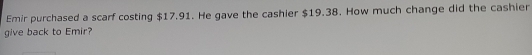 Emir purchased a scarf costing $17.91. He gave the cashier $19.38. How much change did the cashier 
give back to Emir?