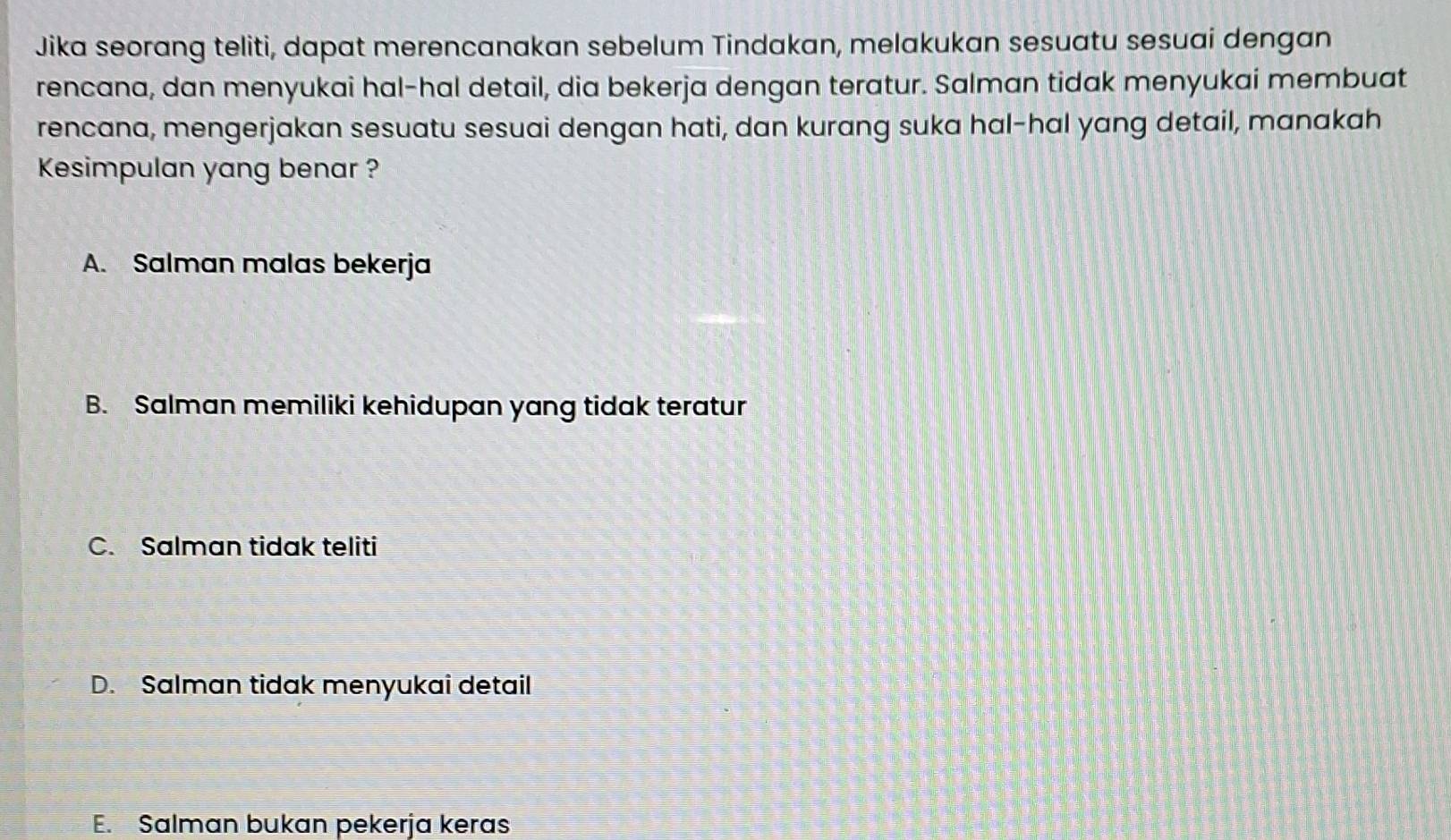 Jika seorang teliti, dapat merencanakan sebelum Tindakan, melakukan sesuatu sesuai dengan
rencana, dan menyukai hal-hal detail, dia bekerja dengan teratur. Salman tidak menyukai membuat
rencana, mengerjakan sesuatu sesuai dengan hati, dan kurang suka hal-hal yang detail, manakah
Kesimpulan yang benar ?
A. Salman malas bekerja
B. Salman memiliki kehidupan yang tidak teratur
C. Salman tidak teliti
D. Salman tidak menyukai detail
E. Salman bukan pekerja keras