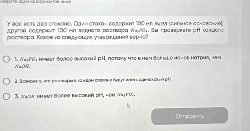 μберите один из вариантов ниже
У вас есть два стакана. Один стакан содержит 10О мл ллон (сильное основание);
другой содержит 100 мл водного раствора Na_3PO_4. Вы лроверяете рН каждого
раствора. Какое из следуюших утверждений верно?
1. Na_3PO_4 имеет более высокий рН, потому что в нем больше ионов натрия, чем
NaOH.
2. Возможно, что растворы в каждом стакане будут иметь одинаковый рН.
3. Νаон имеет более высокий рН, чем Na_3PO_4. 
Отπравить