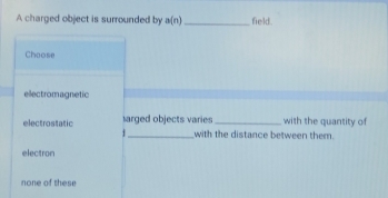 A charged object is surrounded by a(n) _field.
Choose
electromagnetic
electrostatic arged objects varies _with the quantity of
._ with the distance between them.
electron
none of these