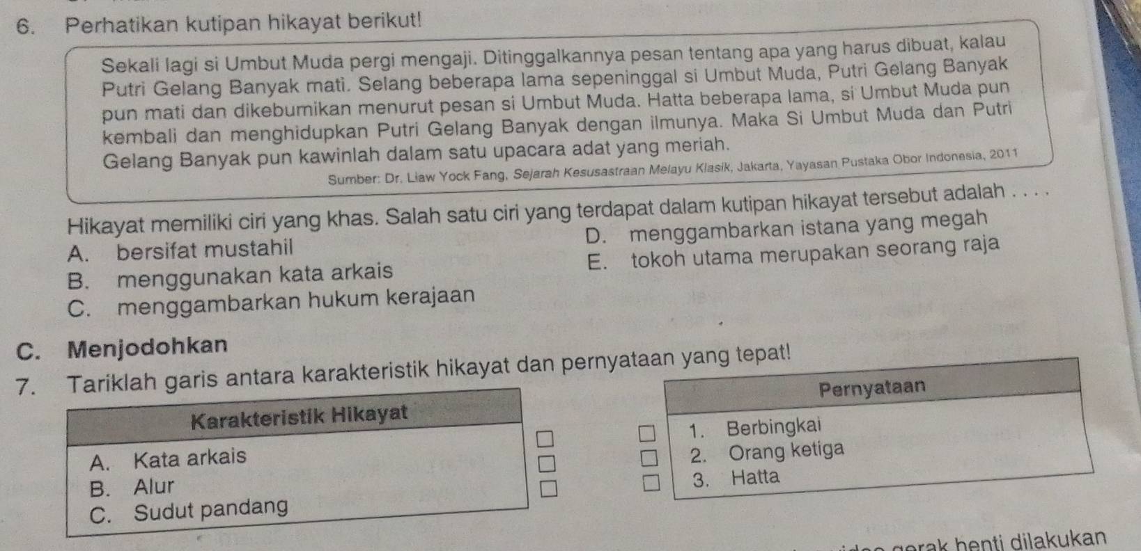 Perhatikan kutipan hikayat berikut!
Sekali lagi si Umbut Muda pergi mengaji. Ditinggalkannya pesan tentang apa yang harus dibuat, kalau
Putri Gelang Banyak mati. Selang beberapa lama sepeninggal si Umbut Muda, Putri Gelang Banyak
pun mati dan dikebumikan menurut pesan si Umbut Muda. Hatta beberapa lama, si Umbut Muda pun
kembali dan menghidupkan Putri Gelang Banyak dengan ilmunya. Maka Si Umbut Muda dan Putri
Gelang Banyak pun kawinlah dalam satu upacara adat yang meriah.
Sumber: Dr. Liaw Yock Fang, Sejarah Kesusastraan Melayu Klasik, Jakarta, Yayasan Pustaka Obor Indonesia, 2011
Hikayat memiliki ciri yang khas. Salah satu ciri yang terdapat dalam kutipan hikayat tersebut adalah . . . .
A. bersifat mustahil D. menggambarkan istana yang megah
B. menggunakan kata arkais E. tokoh utama merupakan seorang raja
C. menggambarkan hukum kerajaan
C. Menjodohkan
7antara karakteristik hikayat dan pernyataan yang tepat!
Pernyataan
1. Berbingkai
2. Orang ketiga
3. Hatta
gerak henti dilakukan