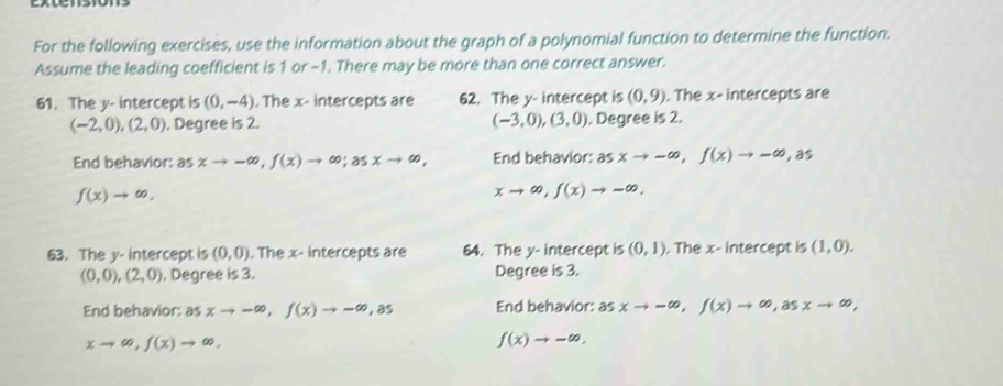 For the following exercises, use the information about the graph of a polynomial function to determine the function.
Assume the leading coefficient is 1 or -1. There may be more than one correct answer.
61. The y - intercept is (0,-4). The x - intercepts are 62. The y - intercept is (0,9). The x - intercepts are
(-2,0), (2,0). Degree is 2. (-3,0), (3,0). Degree is 2.
End behavior: as xto -∈fty , f(x)to ∈fty; asxto ∈fty , End behavior: asxto -∈fty , f(x)to -∈fty ,as
f(x)to ∈fty ,
xto ∈fty , f(x)to -∈fty , 
63. The y - intercept is (0,0). The x - intercepts are 64. The y - intercept is (0,1). The x - intercept is (1,0).
(0,0),(2,0). Degree is 3. Degree is 3.
End behavior: asxto -∈fty , f(x)to -∈fty ,as End behavior: as xto -∈fty , f(x)to ∈fty , asxto ∈fty ,
xto ∈fty , f(x)to ∈fty ,
f(x)to -∈fty ,