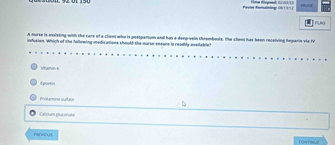 Time Elapsed: 02:03:53
2 6f 150 Pause Remaining: 0 8:13:12 PAUSE
FLAG
A nurse is assisting with the care of a client who is postpartum and has a deep-vein thrombosis. The client has been receiving heparin via IV
infusion. Which of the following medications should the nurse ensure is readily available?
Vitamin K
Epoetin
Protamine sulfate
Calcium gluconate
PREviOUS
CONTINUE