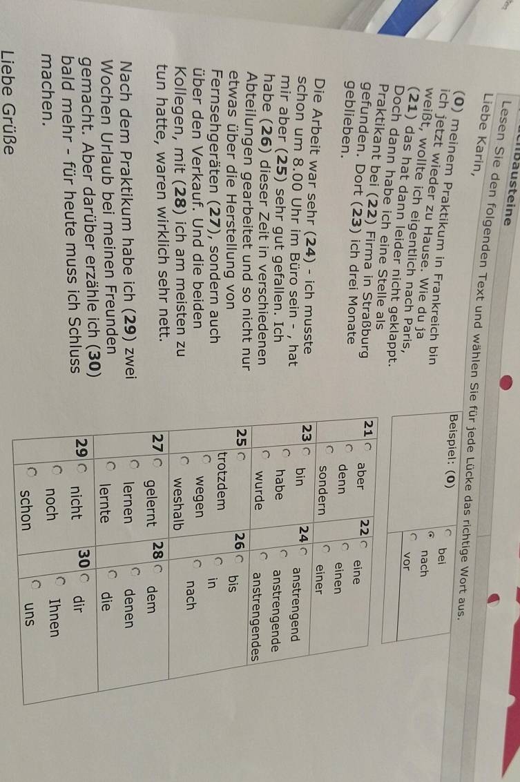 Lllbäusteine 
Liebe Karin, 
Lesen Sie den folgenden Text und wählen Sie für jede Lücke das richtige Wort aus. 
Beispiel: (0) bei 
(0) meinem Praktikum in Frankreich bin 
ich jetzt wieder zu Hause. Wie du ja 
nach 
weißt, wollte ich eigentlich nach Paris, 
vor 
(21) das hat dann leider nicht geklappt. 
Doch dann habe ich eine Stelle als 
Praktikant bei (22) Firma in Straßburg 
gefunden. Dort (23) ich drei Monate 
geblieben. 
Die Arbeit war sehr (24) - ich musste 
schon um 8.00 Uhr im Büro sein - , hat 
mir aber (25) sehr gut gefallen. Ich 
habe (26) dieser Zeit in verschiedenen 
Abteilungen gearbeitet und so nicht nur 
etwas über die Herstellung von 
Fernsehgeräten (27), sondern auch 
über den Verkauf. Und die beiden 
Kollegen, mit (28) ich am meisten zu 
tun hatte, waren wirklich sehr nett. 
Nach dem Praktikum habe ich (29) zwei 
Wochen Urlaub bei meinen Freunden 
gemacht. Aber darüber erzähle ich (30) 
bald mehr - für heute muss ich Schluss 
machen. 
Liebe Grüße
