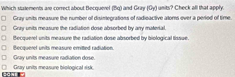 Which statements are correct about Becquerel (Bq) and Gray (Gy) units? Check all that apply.
Gray units measure the number of disintegrations of radioactive atoms over a period of time.
Gray units measure the radiation dose absorbed by any material.
Becquerel units measure the radiation dose absorbed by biological tissue.
Becquerel units measure emitted radiation.
Gray units measure radiation dose.
Gray units measure biological risk.
DONE