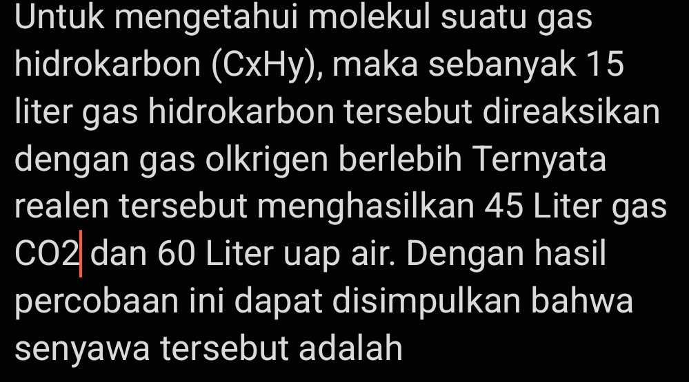 Untuk mengetahui molekul suatu gas 
hidrokarbon (CxHy) , maka sebanyak 15
liter gas hidrokarbon tersebut direaksikan 
dengan gas olkrigen berlebih Ternyata 
realen tersebut menghasilkan 45 Liter gas 
CO2 dan 60 Liter uap air. Dengan hasil 
percobaan ini dapat disimpulkan bahwa 
senyawa tersebut adalah