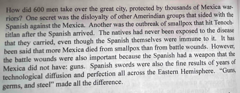 How did 600 men take over the great city, protected by thousands of Mexica war- 
riors? One secret was the disloyalty of other Amerindian groups that sided with the 
Spanish against the Mexica. Another was the outbreak of smallpox that hit Tenoch- 
titlan after the Spanish arrived. The natives had never been exposed to the disease 
that they carried, even though the Spanish themselves were immune to it. It has 
been said that more Mexica died from smallpox than from battle wounds. However, 
the battle wounds were also important because the Spanish had a weapon that the 
Mexica did not have: guns. Spanish swords were also the fine results of years of 
technological diffusion and perfection all across the Eastern Hemisphere. “Guns, 
germs, and steel” made all the difference.