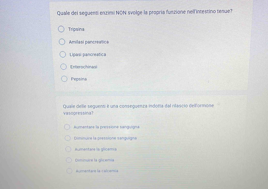 Quale dei seguenti enzimi NON svolge la propria funzione nell'intestino tenue?
Tripsina
Amilasi pancreatica
Lipasi pancreatica
Enterochinasi
Pepsina
Quale delle seguenti è una conseguenza indotta dal rilascio dell'ormone
vasopressina?
Aumentare la pressione sanguigna
Diminuire la pressione sanguigna
Aumentare la glicemia
Diminuire la glicemia
Aumentare la calcemia