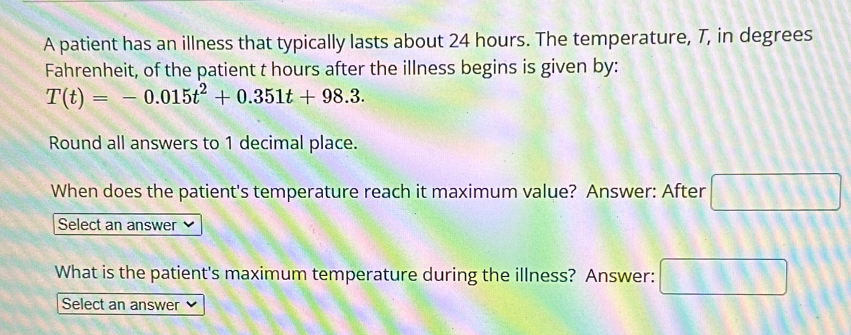 A patient has an illness that typically lasts about 24 hours. The temperature, T, in degrees 
Fahrenheit, of the patient t hours after the illness begins is given by:
T(t)=-0.015t^2+0.351t+98.3. 
Round all answers to 1 decimal place. 
When does the patient's temperature reach it maximum value? Answer: After □ 
Select an answer 
What is the patient's maximum temperature during the illness? Answer: □ 
Select an answer 、