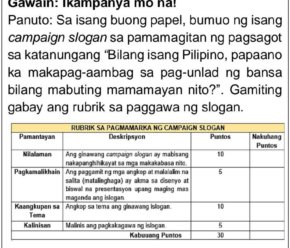 Gawain: Ikampanya mõ na! 
Panuto: Sa isang buong papel, bumuo ng isang 
campaign slogan sa pamamagitan ng pagsagot 
sa katanungang ‘Bilang isang Pilipino, papaano 
ka makapag-aambag sa pag-unlad ng bansa 
bilang mabuting mamamayan nito?”. Gamiting 
gabay ang rubrik sa paggawa ng slogan.