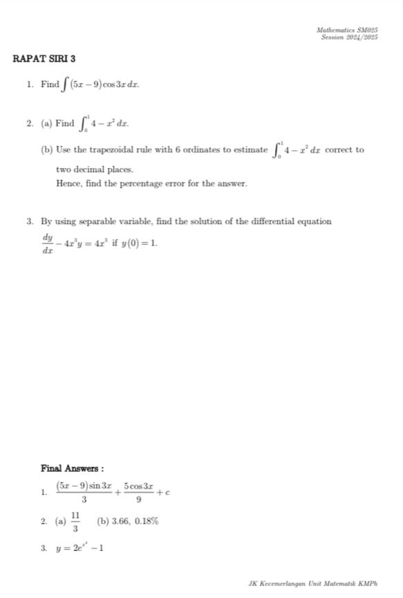 Mathematics SM025 
Session 2024/2025 
RAPAT SIRI 3 
1. Find ∈t (5x-9)cos 3xdx. 
2. (a) Find ∈t _0^(14-x^2)dx. 
(b) Use the trapezoidal rule with 6 ordinates to estimate ∈t _0^(14-x^2)dx correct to 
two decimal places. 
Hence, find the percentage error for the answer. 
3. By using separable variable, find the solution of the differential equation
 dy/dx -4x^3y=4x^3 if y(0)=1. 
Final Answers : 
1.  ((5x-9)sin 3x)/3 + 5cos 3x/9 +c
2. (a) 11/3  (b) 3.66, 0.18%
3. y=2e^(x^4)-1
JK Kecemerlangan Unit Matematik KMPh