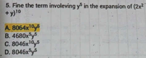 Fine the term involeving y^5 in the expansion of (2x^2
+y)^10
A. 8064x^(10)y^5
B. 4680x^5y^(5.)
C. 8046x^(10)y^5
D. 8046x^5y^5