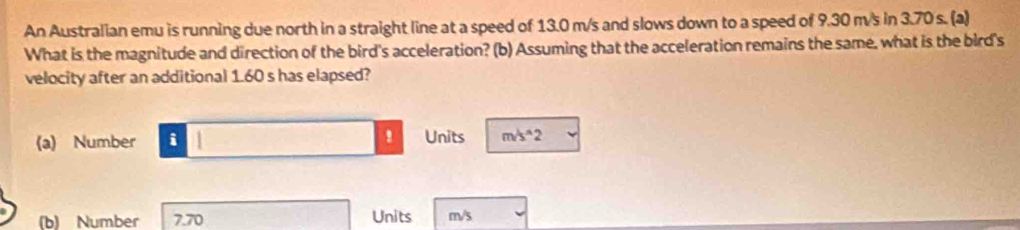 An Australian emu is running due north in a straight line at a speed of 13.0 m/s and slows down to a speed of 9.30 m/s in 3.70 s. (a) 
What is the magnitude and direction of the bird's acceleration? (b) Assuming that the acceleration remains the same, what is the bird's 
velocity after an additional 1.60 s has elapsed? 
(a) Number i 1 ! Units m/s^(wedge)2
(b) Number 7.70 Units m/s