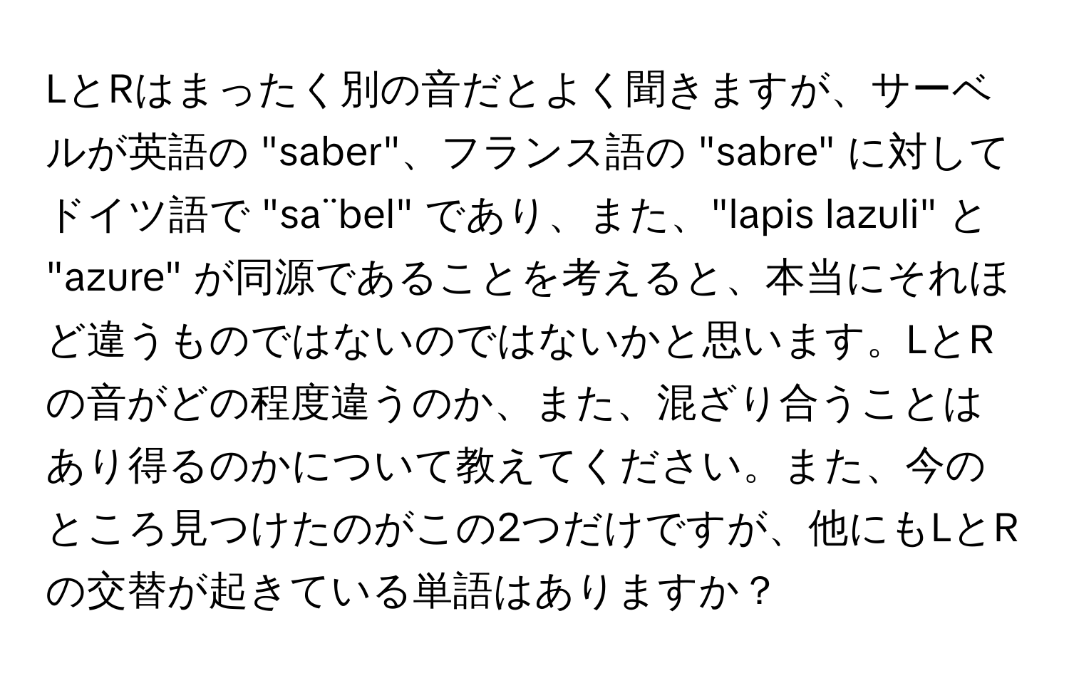 LとRはまったく別の音だとよく聞きますが、サーベルが英語の "saber"、フランス語の "sabre" に対してドイツ語で "sa¨bel" であり、また、"lapis lazuli" と "azure" が同源であることを考えると、本当にそれほど違うものではないのではないかと思います。LとRの音がどの程度違うのか、また、混ざり合うことはあり得るのかについて教えてください。また、今のところ見つけたのがこの2つだけですが、他にもLとRの交替が起きている単語はありますか？