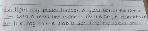 A light ray passes through a glass slob of thickness 
Im with a refractive index of sqrt(3). The angle of incidence 
of the ray on the slab is 60°. find the loteral shift