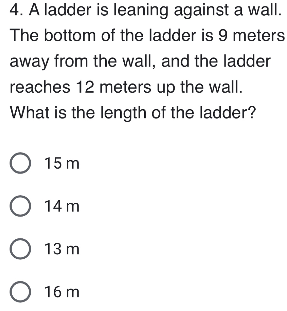 A ladder is leaning against a wall.
The bottom of the ladder is 9 meters
away from the wall, and the ladder
reaches 12 meters up the wall.
What is the length of the ladder?
15 m
14 m
13 m
16 m