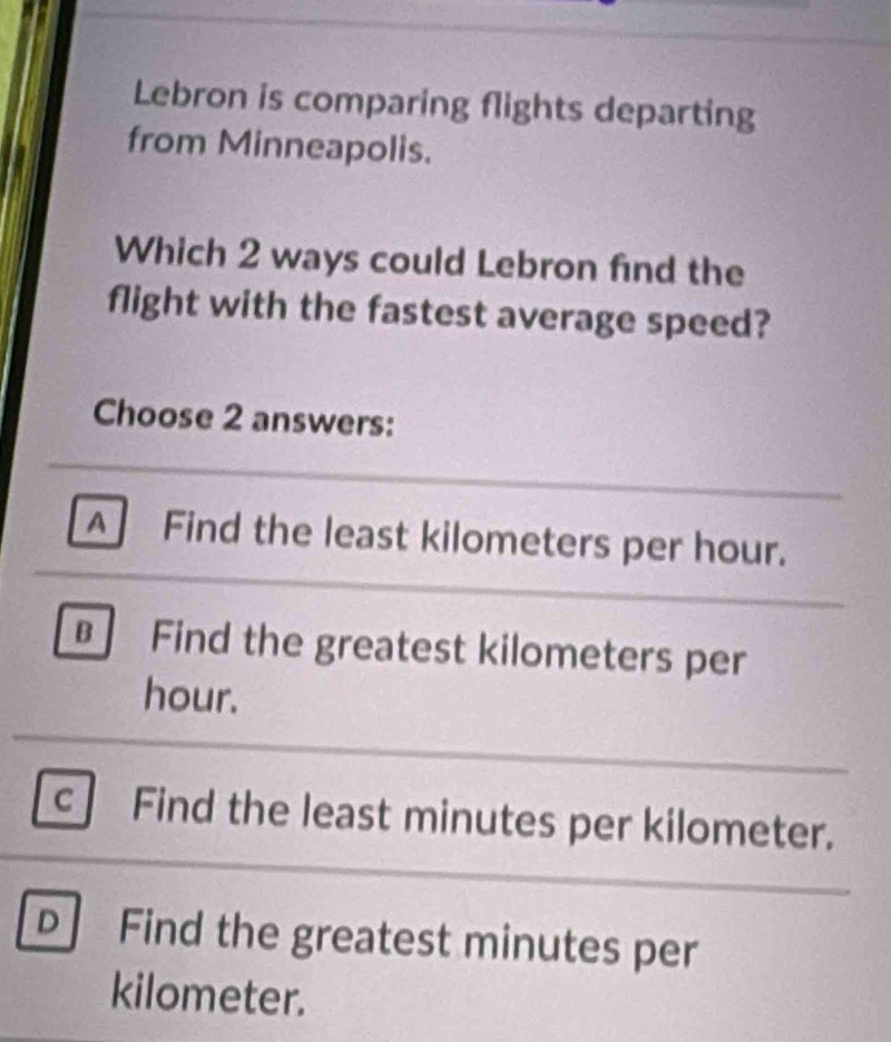 Lebron is comparing flights departing
from Minneapolis.
Which 2 ways could Lebron find the
flight with the fastest average speed?
Choose 2 answers:
A Find the least kilometers per hour.
Find the greatest kilometers per
hour.
c . Find the least minutes per kilometer.
D Find the greatest minutes per
kilometer.