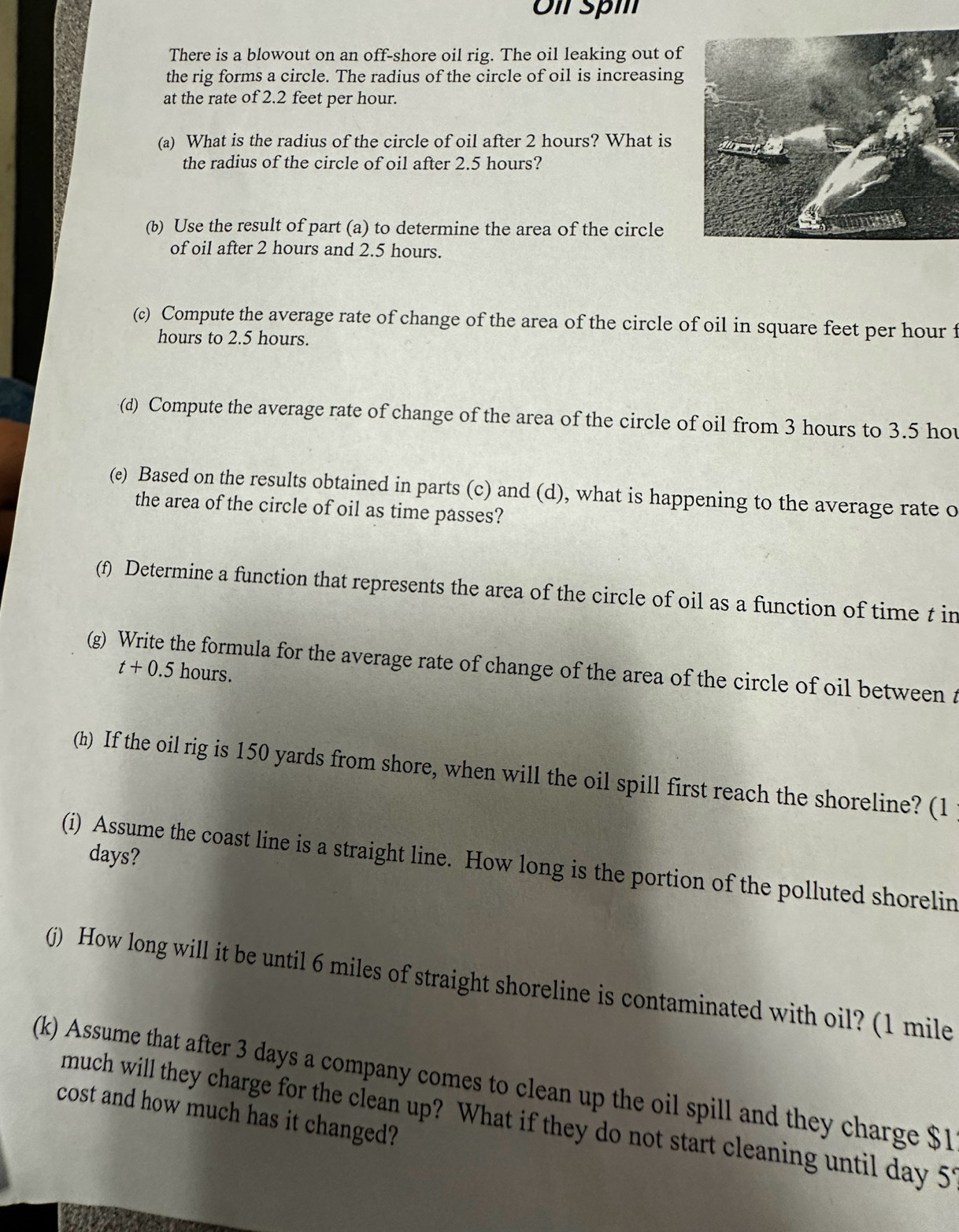Ol spm 
There is a blowout on an off-shore oil rig. The oil leaking out of 
the rig forms a circle. The radius of the circle of oil is increasing 
at the rate of 2.2 feet per hour. 
(a) What is the radius of the circle of oil after 2 hours? What is 
the radius of the circle of oil after 2.5 hours? 
(b) Use the result of part (a) to determine the area of the circle 
of oil after 2 hours and 2.5 hours. 
(c) Compute the average rate of change of the area of the circle of oil in square feet per hour f
hours to 2.5 hours. 
(d) Compute the average rate of change of the area of the circle of oil from 3 hours to 3.5 hov
(e) Based on the results obtained in parts (c) and (d), what is happening to the average rate o 
the area of the circle of oil as time passes? 
(f) Determine a function that represents the area of the circle of oil as a function of time t in 
(g) Write the formula for the average rate of change of the area of the circle of oil between t
t+0.5 hours. 
(h) If the oil rig is 150 yards from shore, when will the oil spill first reach the shoreline? (1
days? 
(i) Assume the coast line is a straight line. How long is the portion of the polluted shorelin 
(j) How long will it be until 6 miles of straight shoreline is contaminated with oil? (1 mile
(k) Assume that after 3 days a company comes to clean up the oil spill and they charge $1
cost and how much has it changed? 
much will they charge for the clean up? What if they do not start cleaning until day 51