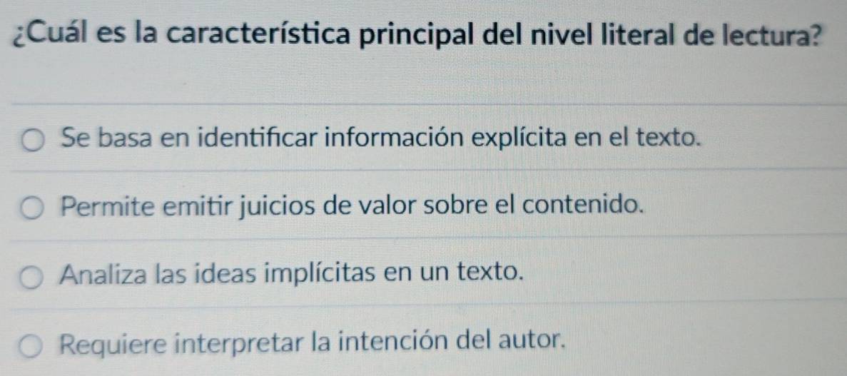 ¿Cuál es la característica principal del nivel literal de lectura?
Se basa en identifícar información explícita en el texto.
Permite emitir juicios de valor sobre el contenido.
Analiza las ideas implícitas en un texto.
Requiere interpretar la intención del autor.