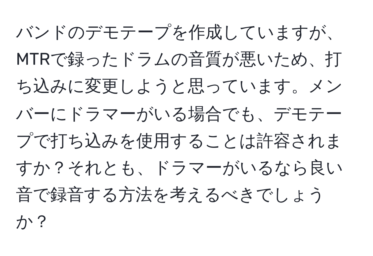 バンドのデモテープを作成していますが、MTRで録ったドラムの音質が悪いため、打ち込みに変更しようと思っています。メンバーにドラマーがいる場合でも、デモテープで打ち込みを使用することは許容されますか？それとも、ドラマーがいるなら良い音で録音する方法を考えるべきでしょうか？