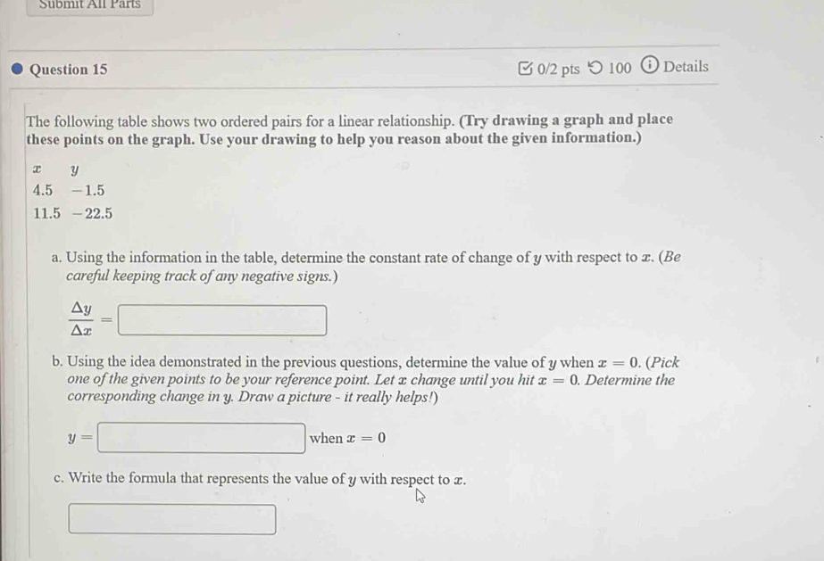 Submit All Parts 
Question 15 0/2 pts つ 100 ⓘ Details 
The following table shows two ordered pairs for a linear relationship. (Try drawing a graph and place 
these points on the graph. Use your drawing to help you reason about the given information.)
x y
4.5 -1.5
11.5 - 22.5
a. Using the information in the table, determine the constant rate of change of y with respect to x. (Be 
careful keeping track of any negative signs.)
 △ y/△ x =□
b. Using the idea demonstrated in the previous questions, determine the value of y when x=0. (Pick 
one of the given points to be your reference point. Let x change until you hit x=0. Determine the 
corresponding change in y. Draw a picture - it really helps!)
y=□ when x=0
c. Write the formula that represents the value of y with respect to x. 
□