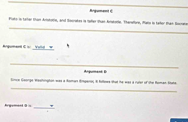 Argument C 
_ 
Plato is taller than Aristotle, and Socrates is taller than Aristotle. Therefore, Plato is taller than Socrate 
_ 
Argument C is: Valid 
_ 
Argument D 
Since George Washington was a Roman Emperor, it follows that he was a ruler of the Roman State. 
_ 
_ 
Argument D is: