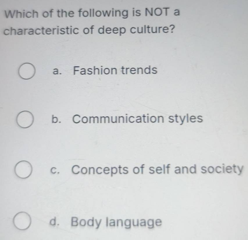 Which of the following is NOT a
characteristic of deep culture?
a. Fashion trends
b. Communication styles
c. Concepts of self and society
d. Body language