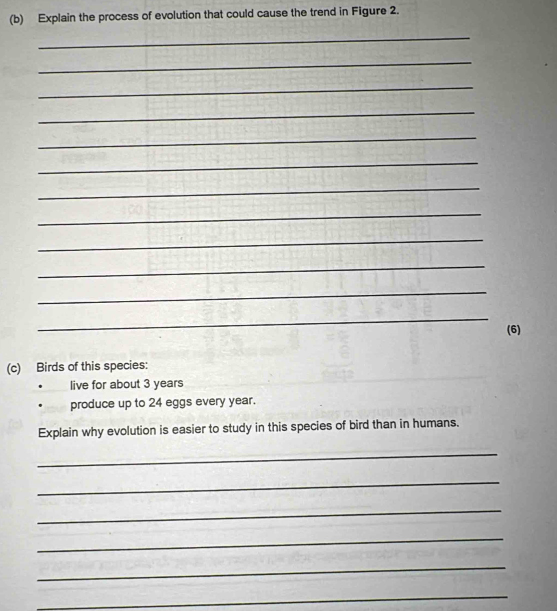 Explain the process of evolution that could cause the trend in Figure 2. 
_ 
_ 
_ 
_ 
_ 
_ 
_ 
_ 
_ 
_ 
_ 
_ 
(6) 
(c) Birds of this species: 
live for about 3 years
produce up to 24 eggs every year. 
Explain why evolution is easier to study in this species of bird than in humans. 
_ 
_ 
_ 
_ 
_ 
_