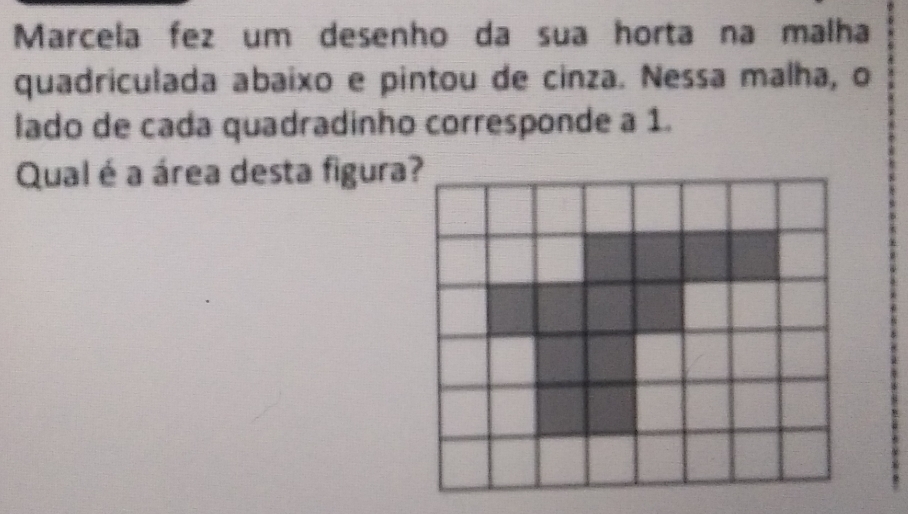 Marcela fez um desenho da sua horta na malha 
quadriculada abaixo e pintou de cinza. Nessa malha, o 
lado de cada quadradinho corresponde a 1. 
Qual é a área desta figura?