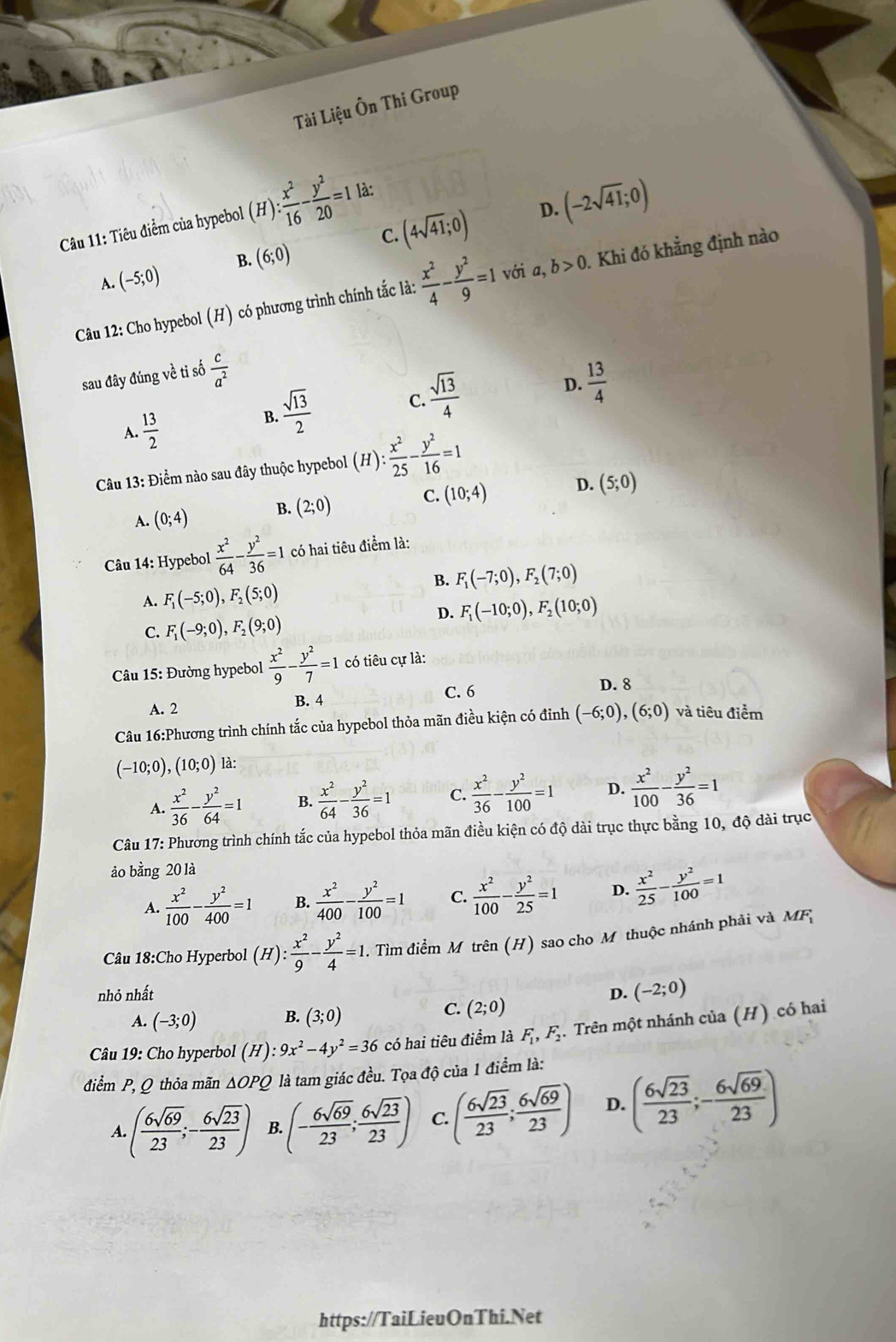 Tài Liệu Ôn Thi Group
D.
Câu 11: Tiêu điểm của hypebol (H): : x^2/16 - y^2/20 =1 là:
A. (-5;0) B. (6;0) C. (4sqrt(41);0) (-2sqrt(41);0)
Câu 12: Cho hypebol (H) có phương trình chính tắc là:  x^2/4 - y^2/9 =1 với a, b>0. Khi đó khẳng định nào
sau đây đúng về ti số  c/a^2 
A.  13/2 
 sqrt(13)/2  C.  sqrt(13)/4  D.  13/4 
B.
Câu 13: Điểm nào sau đây thuộc hypebol (H): ): x^2/25 - y^2/16 =1
A. (0;4) B. (2;0) C. (10;4) D. (5;0)
Câu 14: Hypebol  x^2/64 - y^2/36 =1 có hai tiêu điểm là:
B. F_1(-7;0),F_2(7;0)
A. F_1(-5;0),F_2(5;0)
D. F_1(-10;0),F_2(10;0)
C. F_1(-9;0),F_2(9;0)
* Câu 15: Đường hypebol  x^2/9 - y^2/7 =1 có tiêu cự là:
C. 6 D. 8
A. 2 B. 4
Câu 16:Phương trình chính tắc của hypebol thỏa mãn điều kiện có đỉnh (-6;0),(6;0) và tiêu điểm
(-10;0),(10;0) là:
A.  x^2/36 - y^2/64 =1 B.  x^2/64 - y^2/36 =1 C.  x^2/36 - y^2/100 =1 D.  x^2/100 - y^2/36 =1
Câu 17: Phương trình chính tắc của hypebol thỏa mãn điều kiện có độ dài trục thực bằng 10, độ dài trục
ảo bằng 20 là
A.  x^2/100 - y^2/400 =1 B.  x^2/400 - y^2/100 =1 C.  x^2/100 - y^2/25 =1 D.  x^2/25 - y^2/100 =1
Câu 18:Cho Hyperbol (H): x^2/9 - y^2/4 =1. Tìm điểm M trên (H) sao cho Mỹ thuộc nhánh phải và MF;
nhỏ nhất D. (-2;0)
C.
A. (-3;0) B. (3;0) (2;0)
Câu 19: Cho hyperbol (H):9x^2-4y^2=36 có hai tiêu điểm là F_1,F_2.  Trên một nhánh của (H) có hai
điểm P, Q thỏa mãn △ OPQ là tam giác đều. Tọa độ của 1 điểm là:
A. ( 6sqrt(69)/23 ;- 6sqrt(23)/23 ) B. (- 6sqrt(69)/23 ; 6sqrt(23)/23 ) C ( 6sqrt(23)/23 ; 6sqrt(69)/23 ) D. ( 6sqrt(23)/23 ;- 6sqrt(69)/23 )
https://TaiLieuOnThi.Net