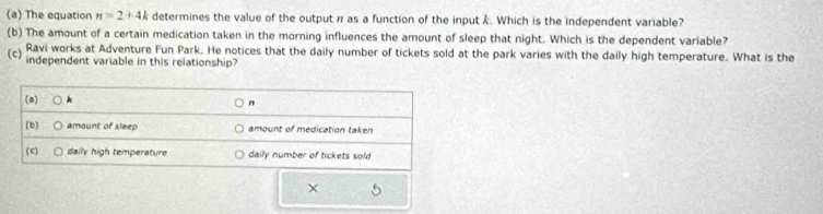 The equation π =2+4k determines the value of the output π as a function of the input k. Which is the independent variable?
(b) The amount of a certain medication taken in the morning influences the amount of sleep that night. Which is the dependent variable?
(c) Ravi works at Adventure Fun Park. He notices that the daily number of tickets sold at the park varies with the daily high temperature. What is the
independent variable in this relationship?
(a)
n
(b) amount of sleep amount of medication taken
( c) daily high temperature daily number of tickets sold
×