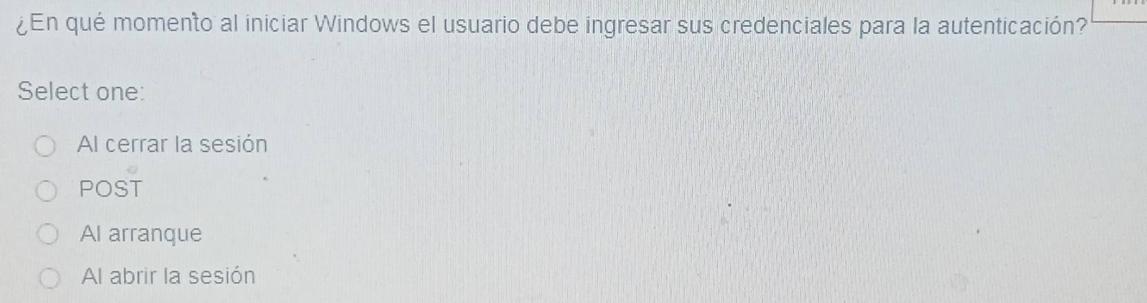 ¿En qué momento al iniciar Windows el usuario debe ingresar sus credenciales para la autenticación?
Select one:
Al cerrar la sesión
POST
Al arranque
Al abrir la sesión