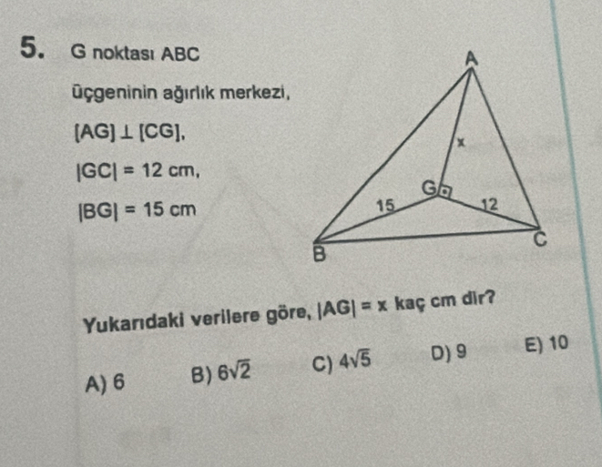 noktası ABC
üçgeninin ağırlık merkezi,
(AG)⊥ [CG],
|GC|=12cm,
|BG|=15cm
Yukarıdaki verilere göre, |AG|=x kaç cm dir?
A) 6 B) 6sqrt(2) C) 4sqrt(5) D) 9 E) 10