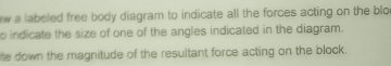 a labeled free body diagram to indicate all the forces acting on the blo 
o indicate the size of one of the angles indicated in the diagram. 
ie down the magnitude of the resultant force acting on the block.