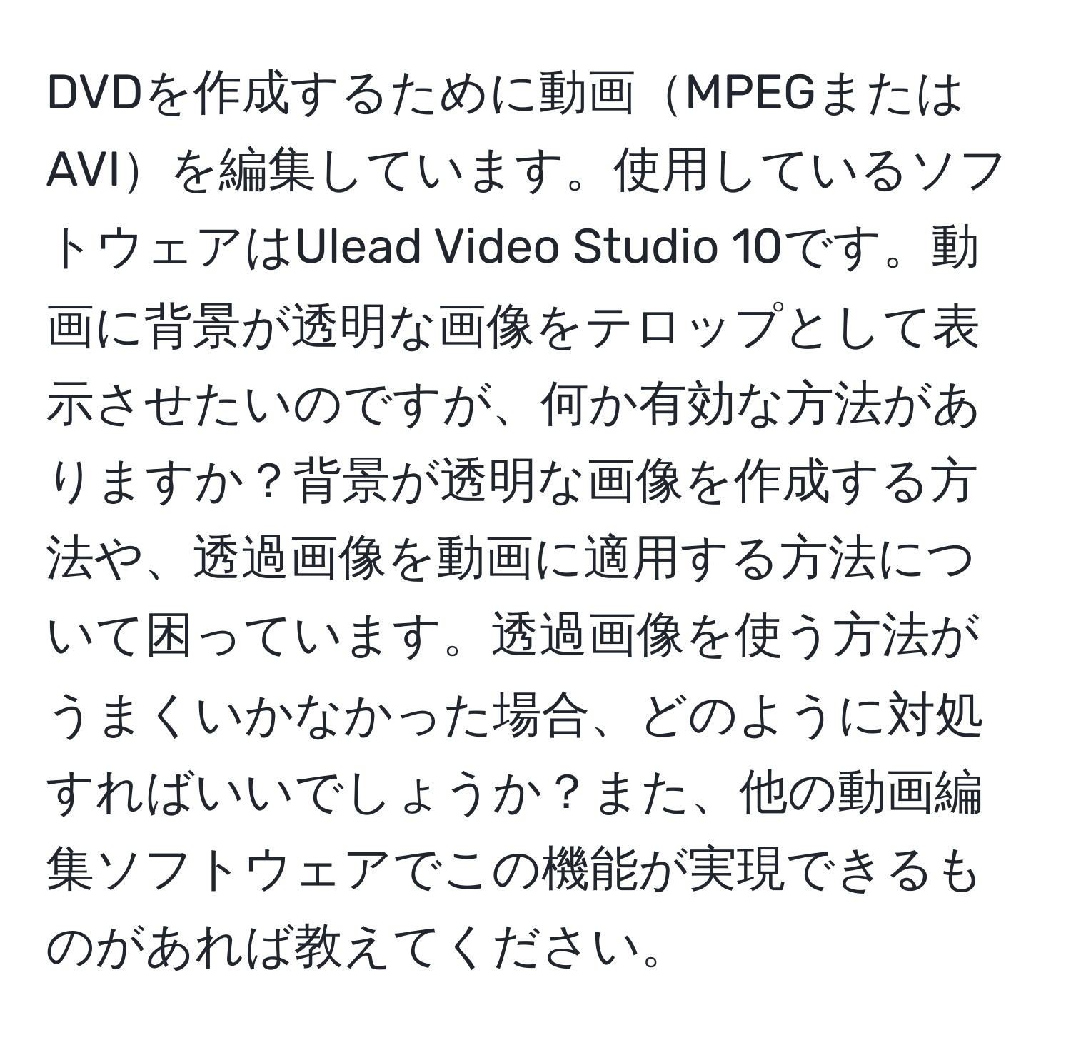 DVDを作成するために動画MPEGまたはAVIを編集しています。使用しているソフトウェアはUlead Video Studio 10です。動画に背景が透明な画像をテロップとして表示させたいのですが、何か有効な方法がありますか？背景が透明な画像を作成する方法や、透過画像を動画に適用する方法について困っています。透過画像を使う方法がうまくいかなかった場合、どのように対処すればいいでしょうか？また、他の動画編集ソフトウェアでこの機能が実現できるものがあれば教えてください。