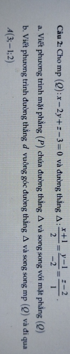 Cho mp (£ ):x-2y+z-3=0 và đường thắng △ : (x+1)/2 = (y-1)/-2 = (z-2)/1 . 
a. Viết phương trình mặt phẳng (P) chứa đường thẳng Δ và song song với mặt phẳng (Q)
b. Viết phương trình đường thẳng đ vuông góc đường thắng Δ và song song mp (Q) và đi qua
A(3;-1;2)