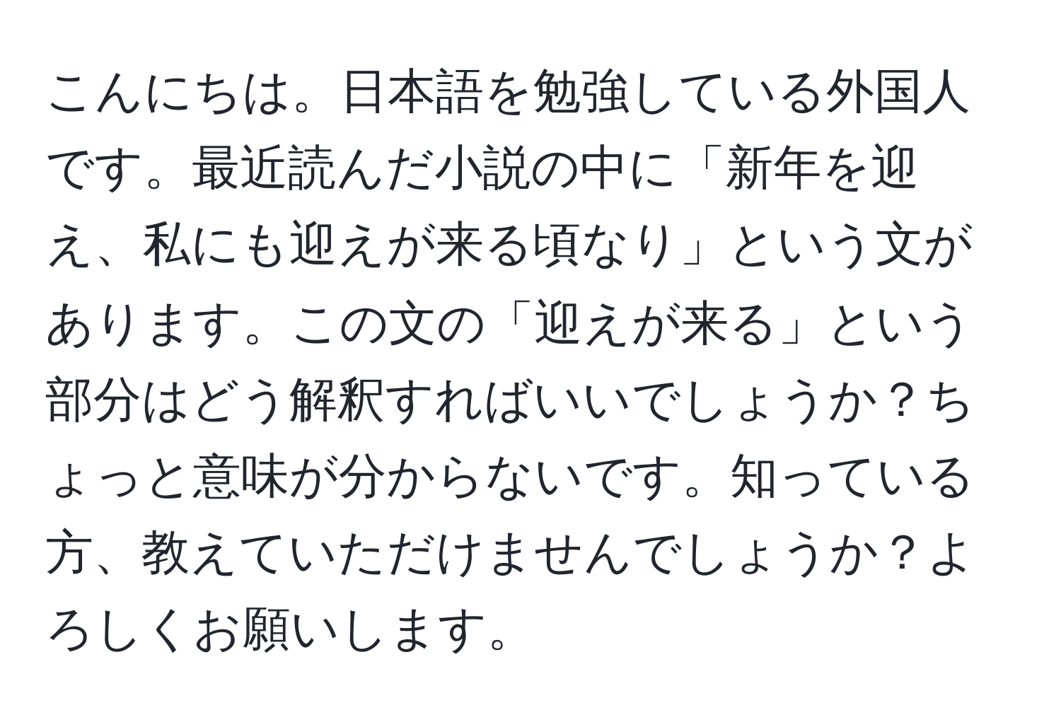 こんにちは。日本語を勉強している外国人です。最近読んだ小説の中に「新年を迎え、私にも迎えが来る頃なり」という文があります。この文の「迎えが来る」という部分はどう解釈すればいいでしょうか？ちょっと意味が分からないです。知っている方、教えていただけませんでしょうか？よろしくお願いします。